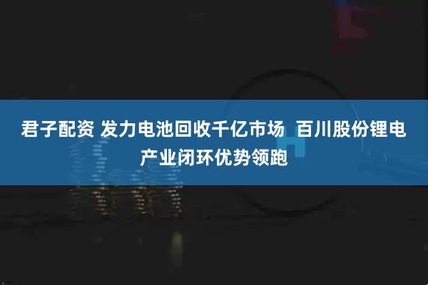 君子配资 发力电池回收千亿市场  百川股份锂电产业闭环优势领跑