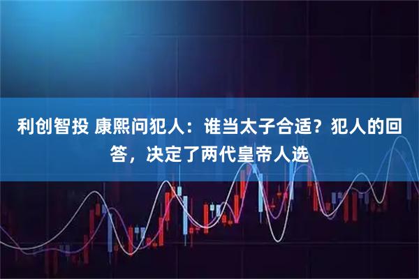 利创智投 康熙问犯人：谁当太子合适？犯人的回答，决定了两代皇帝人选