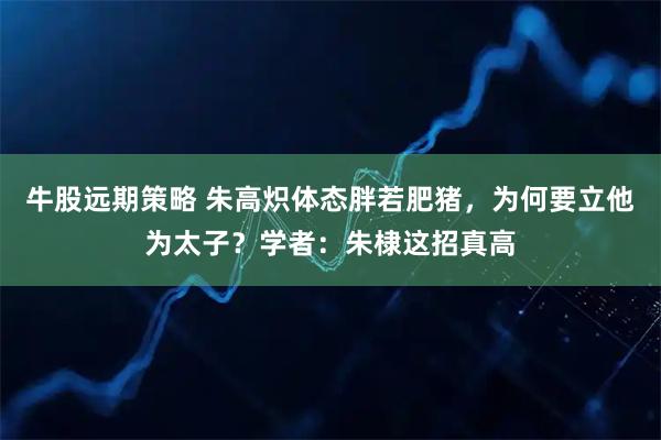 牛股远期策略 朱高炽体态胖若肥猪，为何要立他为太子？学者：朱棣这招真高