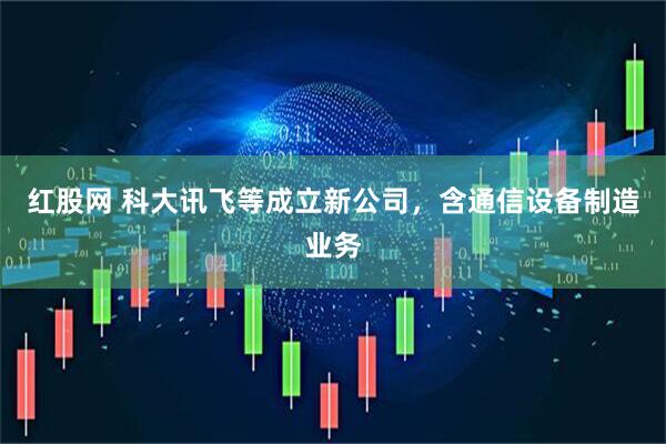 红股网 科大讯飞等成立新公司，含通信设备制造业务