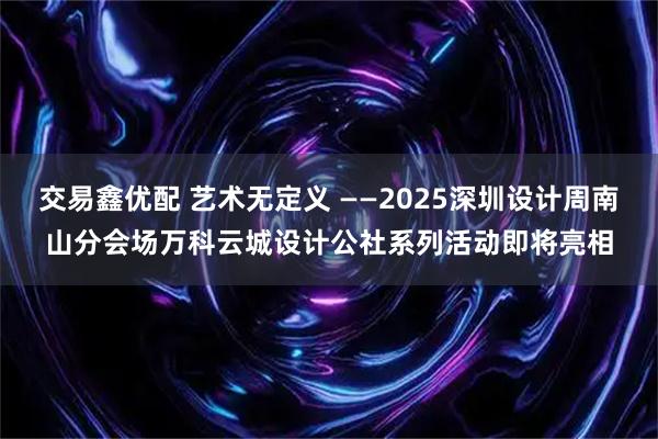 交易鑫优配 艺术无定义 ——2025深圳设计周南山分会场万科云城设计公社系列活动即将亮相