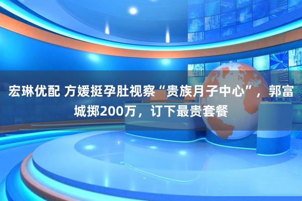 宏琳优配 方媛挺孕肚视察“贵族月子中心”，郭富城掷200万，订下最贵套餐