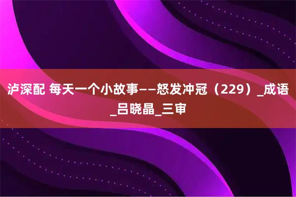 泸深配 每天一个小故事——怒发冲冠（229）_成语_吕晓晶_三审