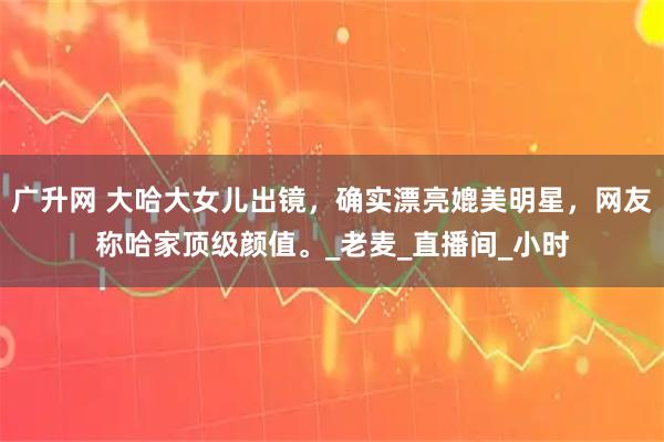 广升网 大哈大女儿出镜，确实漂亮媲美明星，网友称哈家顶级颜值。_老麦_直播间_小时