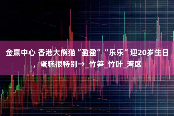 金赢中心 香港大熊猫“盈盈”“乐乐”迎20岁生日，蛋糕很特别→_竹笋_竹叶_湾区