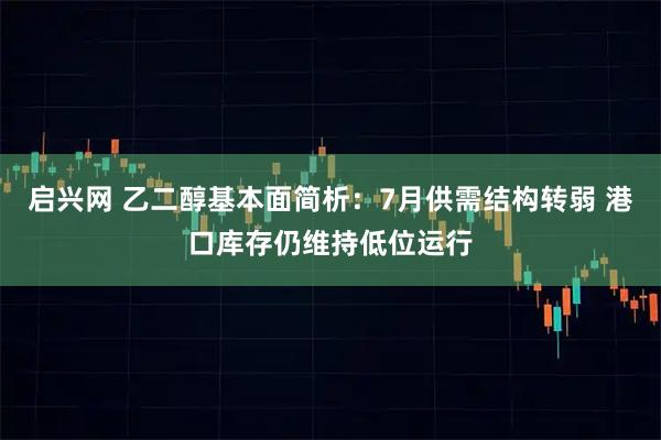 启兴网 乙二醇基本面简析：7月供需结构转弱 港口库存仍维持低位运行