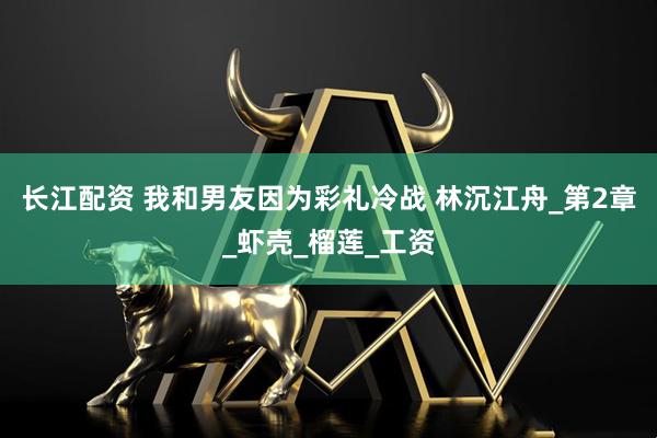 长江配资 我和男友因为彩礼冷战 林沉江舟_第2章_虾壳_榴莲_工资