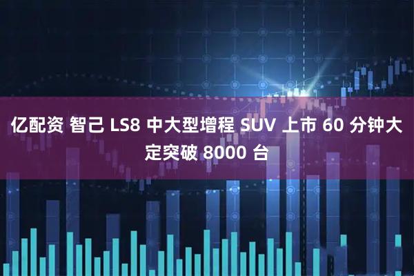 亿配资 智己 LS8 中大型增程 SUV 上市 60 分钟大定突破 8000 台