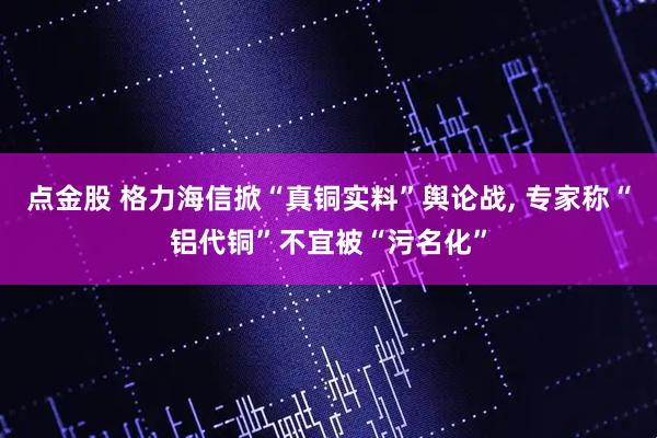 点金股 格力海信掀“真铜实料”舆论战, 专家称“铝代铜”不宜被“污名化”
