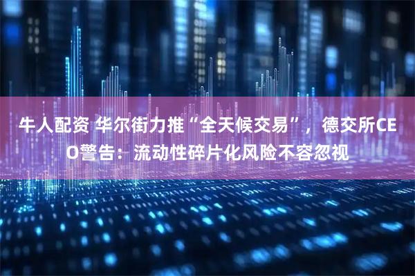 牛人配资 华尔街力推“全天候交易”，德交所CEO警告：流动性碎片化风险不容忽视