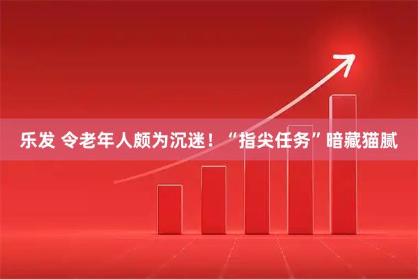 乐发 令老年人颇为沉迷！“指尖任务”暗藏猫腻