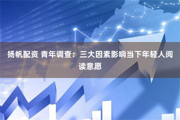 扬帆配资 青年调查：三大因素影响当下年轻人阅读意愿