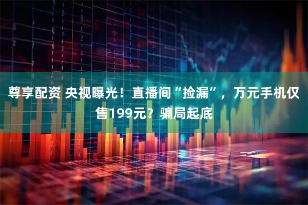 尊享配资 央视曝光！直播间“捡漏”，万元手机仅售199元？骗局起底