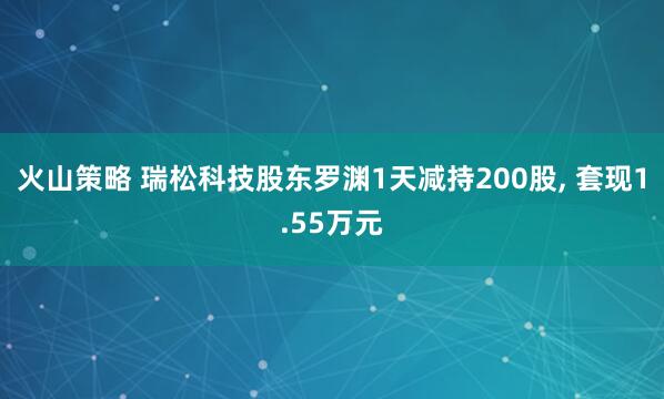 火山策略 瑞松科技股东罗渊1天减持200股, 套现1.55万元