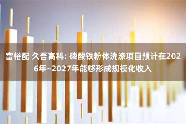 富裕配 久吾高科: 磷酸铁粉体洗涤项目预计在2026年~2027年能够形成规模化收入