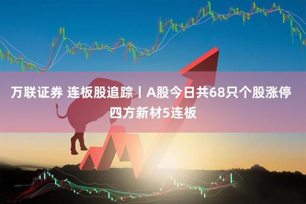 万联证券 连板股追踪丨A股今日共68只个股涨停 四方新材5连板