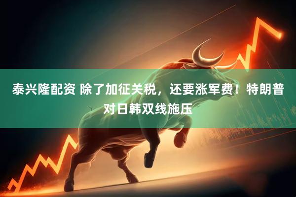 泰兴隆配资 除了加征关税，还要涨军费！特朗普对日韩双线施压