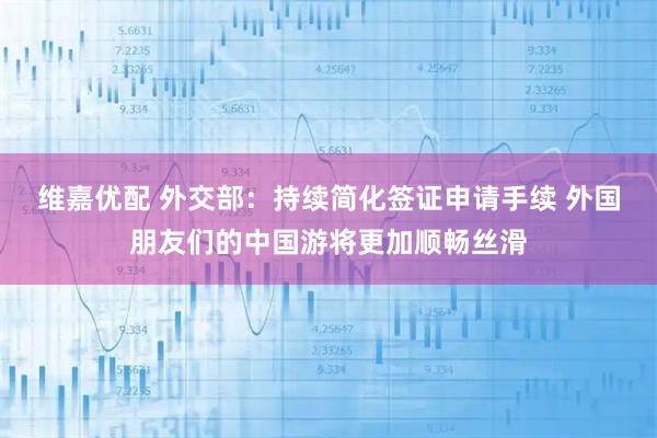 维嘉优配 外交部：持续简化签证申请手续 外国朋友们的中国游将更加顺畅丝滑