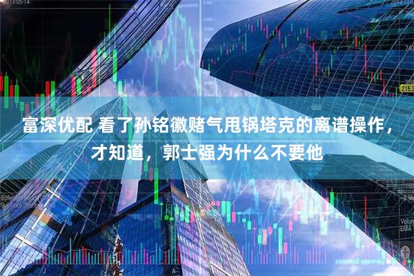 富深优配 看了孙铭徽赌气甩锅塔克的离谱操作，才知道，郭士强为什么不要他