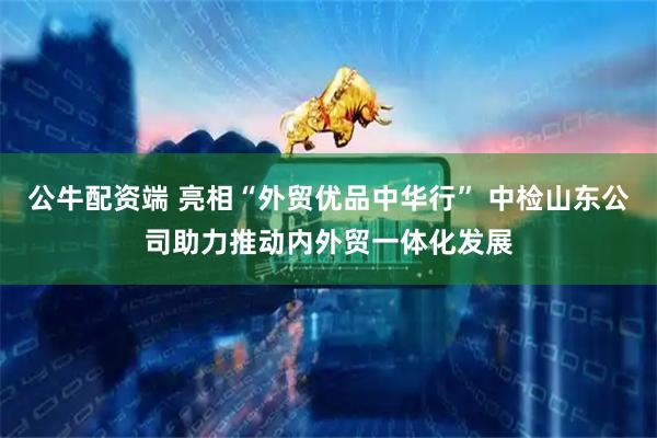公牛配资端 亮相“外贸优品中华行” 中检山东公司助力推动内外贸一体化发展