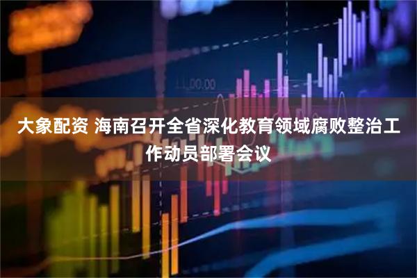 大象配资 海南召开全省深化教育领域腐败整治工作动员部署会议