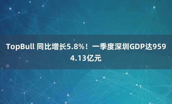 TopBull 同比增长5.8%！一季度深圳GDP达9594.13亿元